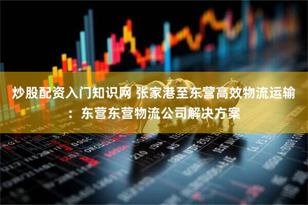 炒股配资入门知识网 张家港至东营高效物流运输：东营东营物流公司解决方案