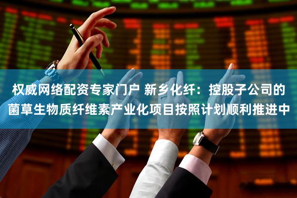 权威网络配资专家门户 新乡化纤：控股子公司的菌草生物质纤维素产业化项目按照计划顺利推进中