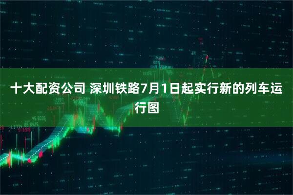 十大配资公司 深圳铁路7月1日起实行新的列车运行图