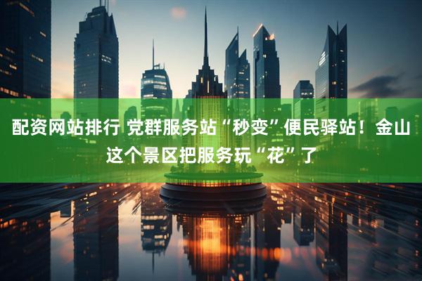 配资网站排行 党群服务站“秒变”便民驿站！金山这个景区把服务玩“花”了