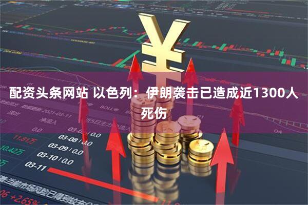 配资头条网站 以色列：伊朗袭击已造成近1300人死伤