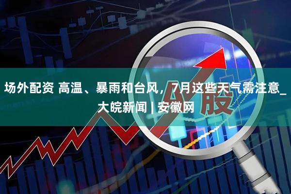 场外配资 高温、暴雨和台风，7月这些天气需注意_大皖新闻 | 安徽网