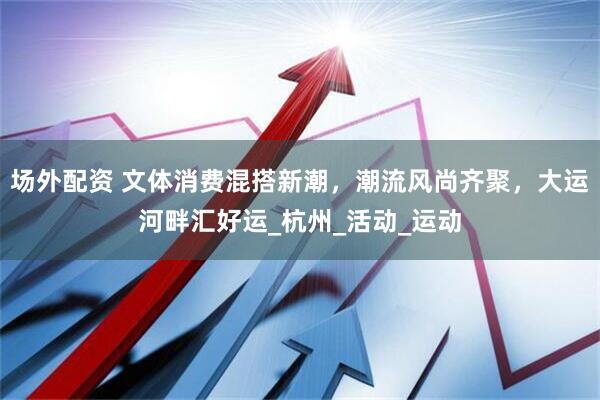 场外配资 文体消费混搭新潮，潮流风尚齐聚，大运河畔汇好运_杭州_活动_运动