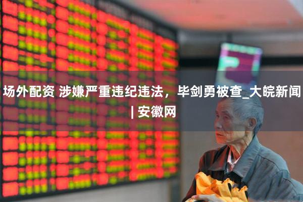 场外配资 涉嫌严重违纪违法，毕剑勇被查_大皖新闻 | 安徽网