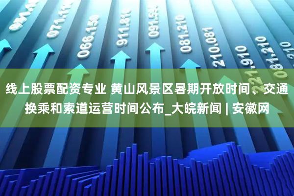 线上股票配资专业 黄山风景区暑期开放时间、交通换乘和索道运营时间公布_大皖新闻 | 安徽网