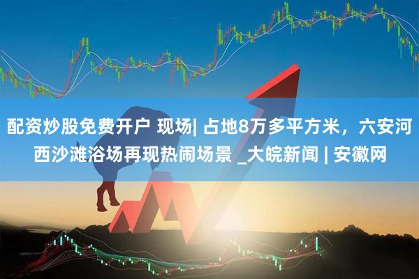 配资炒股免费开户 现场| 占地8万多平方米，六安河西沙滩浴场再现热闹场景 _大皖新闻 | 安徽网