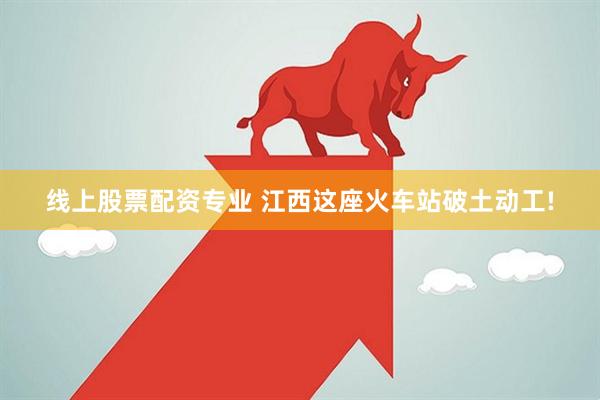 线上股票配资专业 江西这座火车站破土动工!