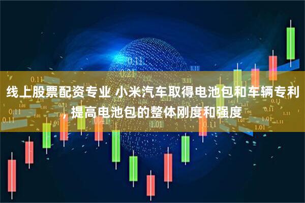 线上股票配资专业 小米汽车取得电池包和车辆专利, 提高电池包的整体刚度和强度