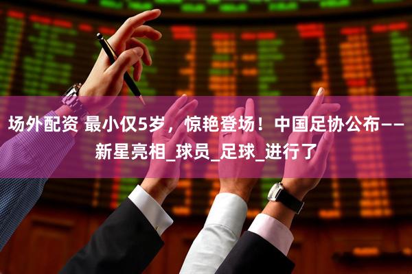 场外配资 最小仅5岁，惊艳登场！中国足协公布——新星亮相_球员_足球_进行了