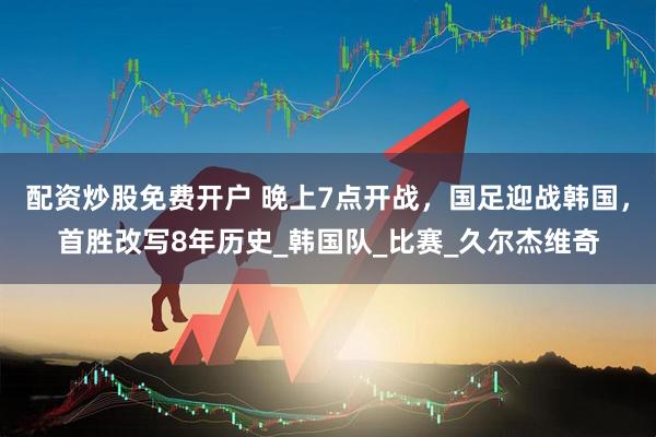 配资炒股免费开户 晚上7点开战，国足迎战韩国，首胜改写8年历史_韩国队_比赛_久尔杰维奇