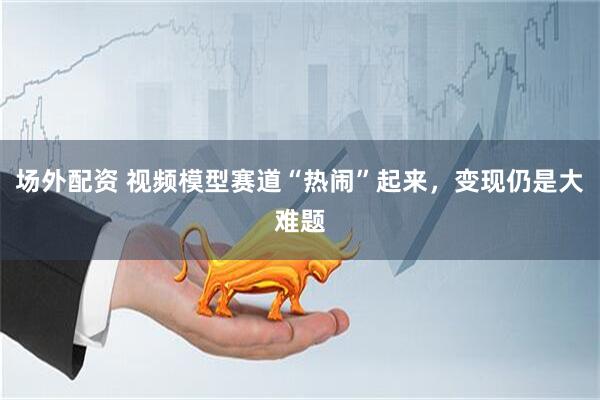 场外配资 视频模型赛道“热闹”起来，变现仍是大难题