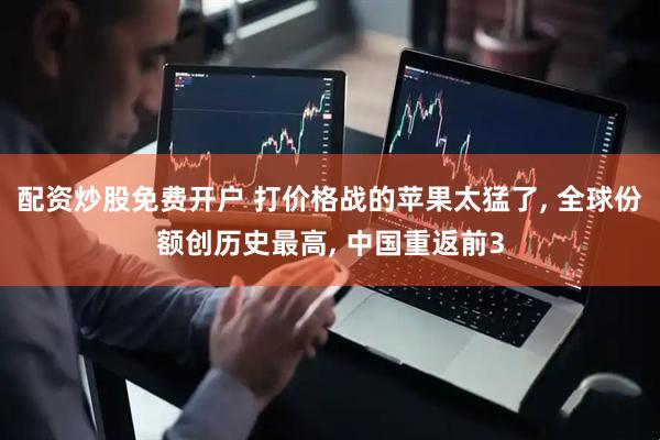 配资炒股免费开户 打价格战的苹果太猛了, 全球份额创历史最高, 中国重返前3