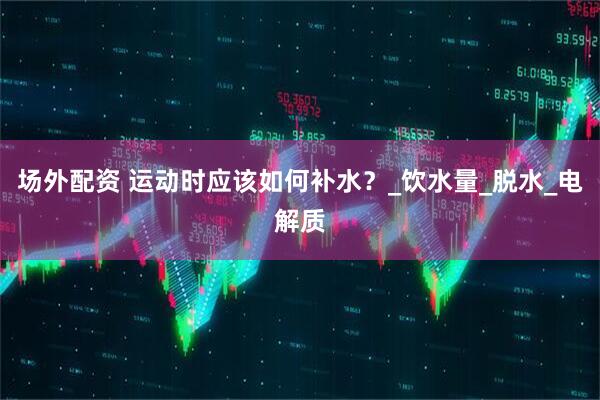 场外配资 运动时应该如何补水？_饮水量_脱水_电解质