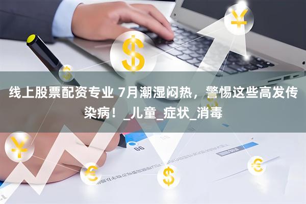 线上股票配资专业 7月潮湿闷热，警惕这些高发传染病！_儿童_症状_消毒