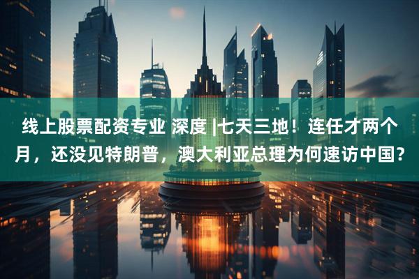 线上股票配资专业 深度 |七天三地！连任才两个月，还没见特朗普，澳大利亚总理为何速访中国？