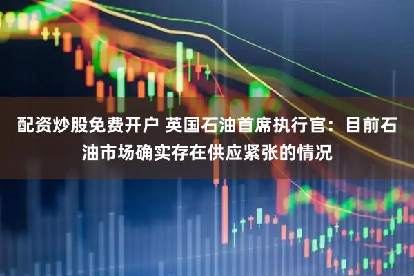 配资炒股免费开户 英国石油首席执行官：目前石油市场确实存在供应紧张的情况