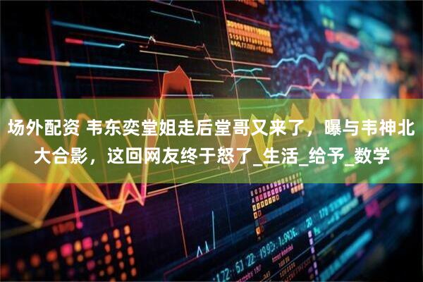 场外配资 韦东奕堂姐走后堂哥又来了，曝与韦神北大合影，这回网友终于怒了_生活_给予_数学
