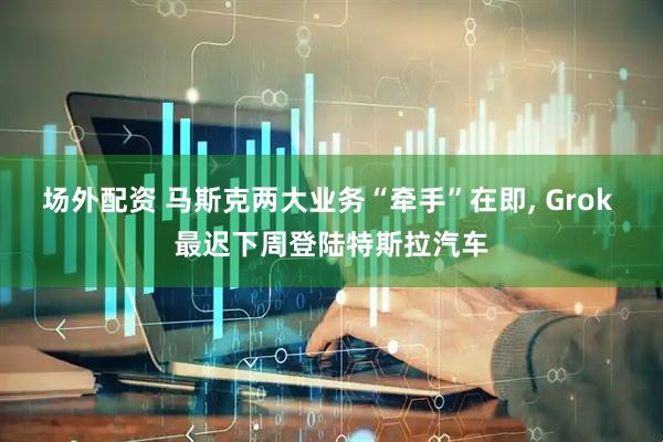 场外配资 马斯克两大业务“牵手”在即, Grok 最迟下周登陆特斯拉汽车