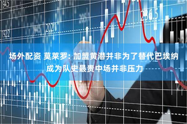场外配资 莫莱罗: 加盟黄潜并非为了替代巴埃纳 成为队史最贵中场并非压力