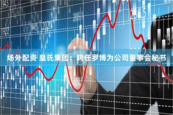 场外配资 皇氏集团：聘任罗博为公司董事会秘书