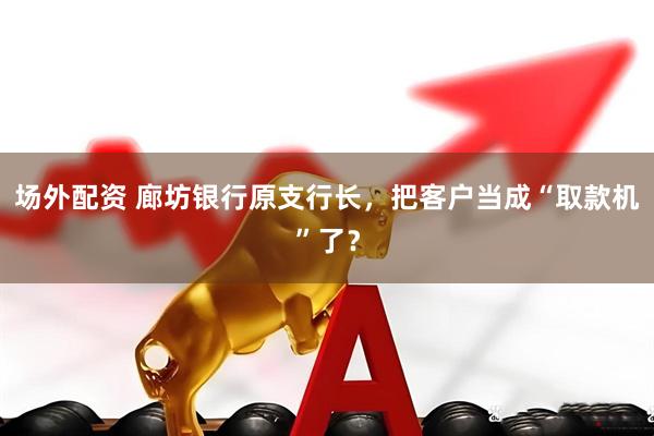 场外配资 廊坊银行原支行长，把客户当成“取款机”了？