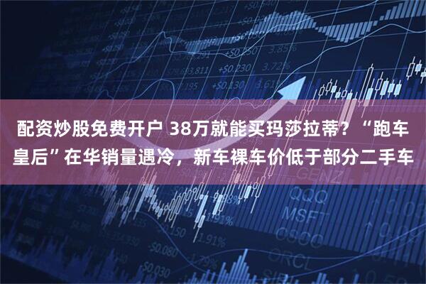 配资炒股免费开户 38万就能买玛莎拉蒂？“跑车皇后”在华销量遇冷，新车裸车价低于部分二手车