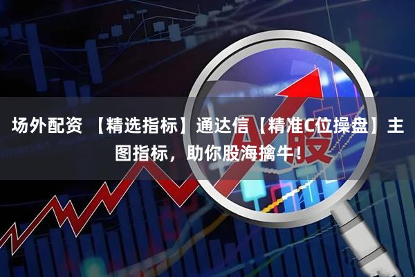 场外配资 【精选指标】通达信【精准C位操盘】主图指标，助你股海擒牛！