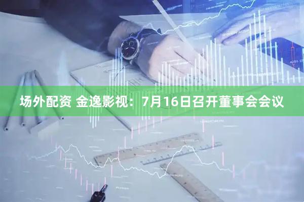 场外配资 金逸影视：7月16日召开董事会会议