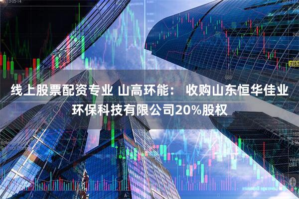 线上股票配资专业 山高环能： 收购山东恒华佳业环保科技有限公司20%股权