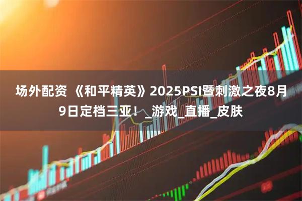 场外配资 《和平精英》2025PSI暨刺激之夜8月9日定档三亚！_游戏_直播_皮肤