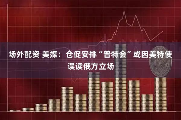 场外配资 美媒：仓促安排“普特会”或因美特使误读俄方立场