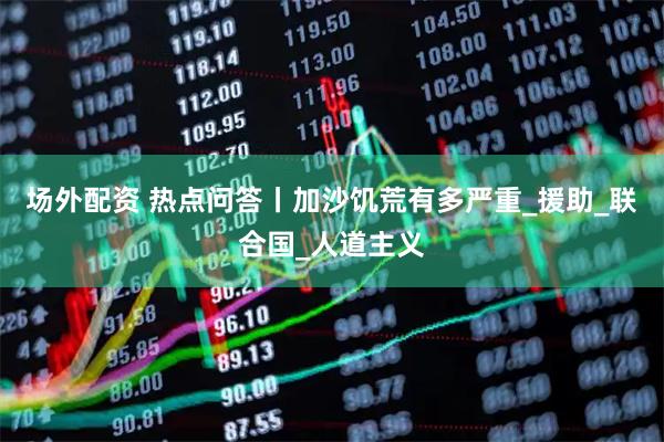 场外配资 热点问答丨加沙饥荒有多严重_援助_联合国_人道主义