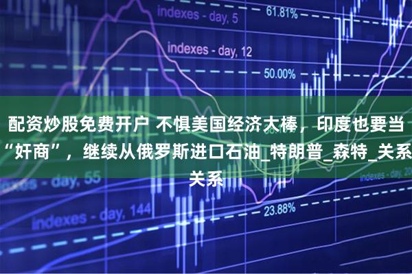 配资炒股免费开户 不惧美国经济大棒，印度也要当“奸商”，继续从俄罗斯进口石油_特朗普_森特_关系