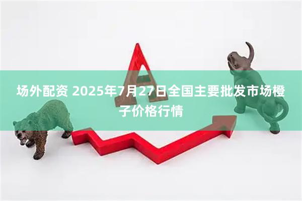 场外配资 2025年7月27日全国主要批发市场橙子价格行情