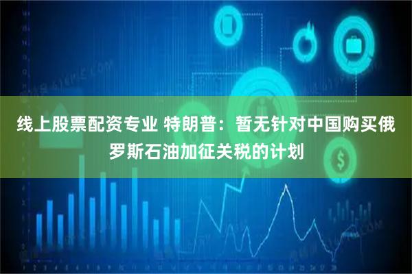 线上股票配资专业 特朗普：暂无针对中国购买俄罗斯石油加征关税的计划