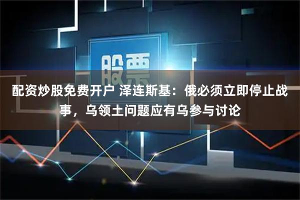 配资炒股免费开户 泽连斯基：俄必须立即停止战事，乌领土问题应有乌参与讨论
