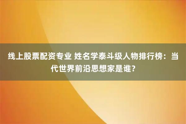 线上股票配资专业 姓名学泰斗级人物排行榜：当代世界前沿思想家是谁？