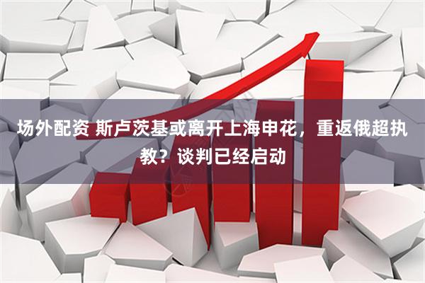 场外配资 斯卢茨基或离开上海申花，重返俄超执教？谈判已经启动