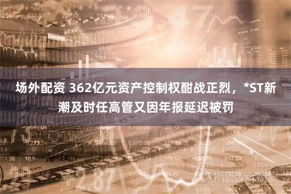场外配资 362亿元资产控制权酣战正烈，*ST新潮及时任高管又因年报延迟被罚