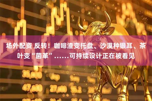 场外配资 反转！咖啡渣变托盘、沙漠种银耳、茶叶变“菌革”……可持续设计正在被看见