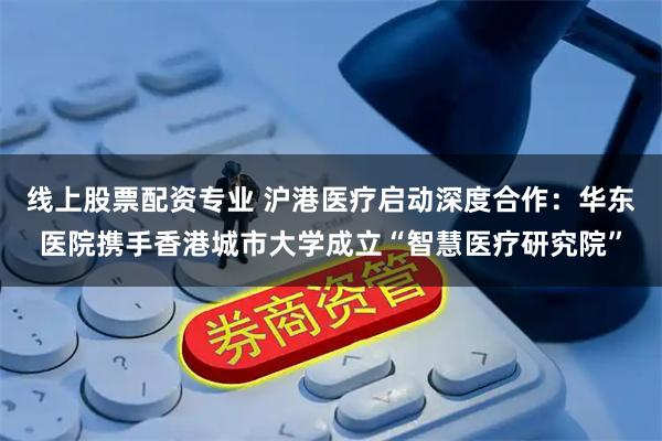 线上股票配资专业 沪港医疗启动深度合作：华东医院携手香港城市大学成立“智慧医疗研究院”