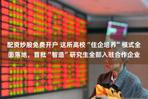 配资炒股免费开户 这所高校“住企培养”模式全面落地，首批“智造”研究生全部入驻合作企业