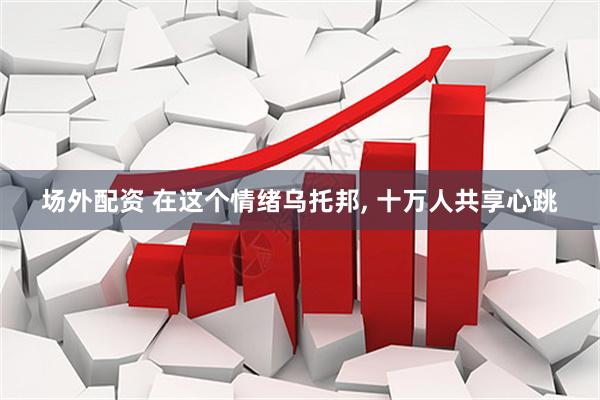 场外配资 在这个情绪乌托邦, 十万人共享心跳