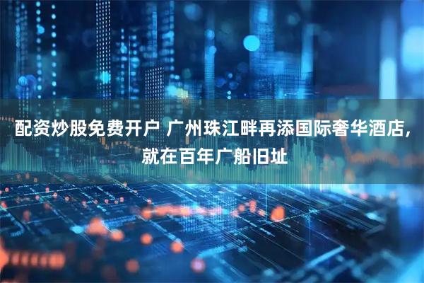 配资炒股免费开户 广州珠江畔再添国际奢华酒店, 就在百年广船旧址