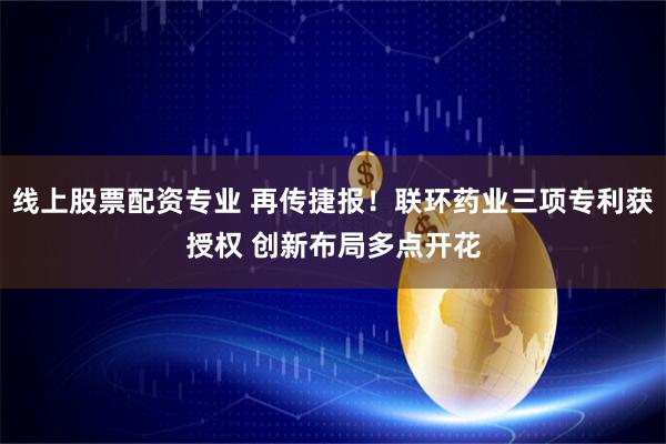 线上股票配资专业 再传捷报！联环药业三项专利获授权 创新布局多点开花