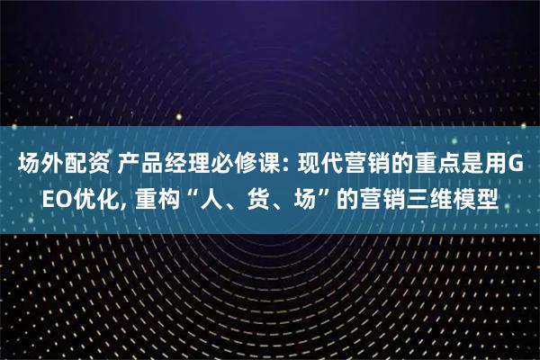 场外配资 产品经理必修课: 现代营销的重点是用GEO优化, 重构“人、货、场”的营销三维模型