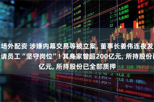 场外配资 涉嫌内幕交易等被立案, 董事长姜伟连夜发全员信: 恳请员工“坚守岗位”! 其身家曾超200亿元, 所持股份已全部质押
