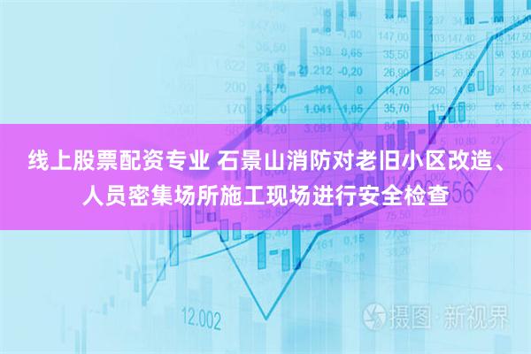 线上股票配资专业 石景山消防对老旧小区改造、人员密集场所施工现场进行安全检查