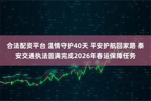 合法配资平台 温情守护40天 平安护航回家路 泰安交通执法圆满完成2026年春运保障任务