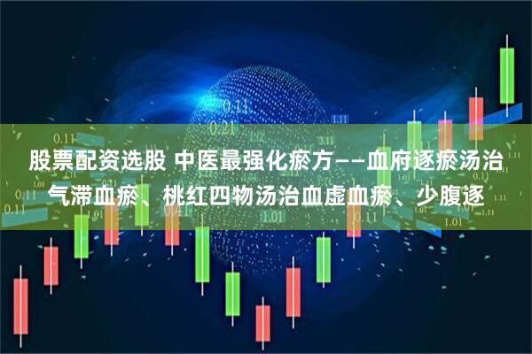 股票配资选股 中医最强化瘀方——血府逐瘀汤治气滞血瘀、桃红四物汤治血虚血瘀、少腹逐